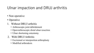 Ulnar impaction and DRUJ arthritis
• Non operative
• Operative
1. Without DRUJ arthritis
• Arthroscopic joint debridement
• Open/arthroscopic distal ulnar resection
• Ulnar shortening osteotomy
2. With DRUJ Arthritis
• Excisional or interposition arthroplasty
• Modified arthrodesis
 