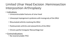 Limited Ulnar Head Excision :Hemiresection
Interposition Arthroplasty
• Indications
• Unreconstructable fractures of ulnar head
• Ulnocarpal impingement syndrome with incongruity of the DRUJ
• Rheumatoid arthritis involving the DRUJ
• Posttraumatic arthritis and osteoarthritis of the DRUJ
• Chronic painful triangular fibrocartilage tear
• Contraindications
• No reconstructable TFCC
 
