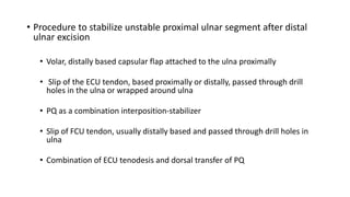 • Procedure to stabilize unstable proximal ulnar segment after distal
ulnar excision
• Volar, distally based capsular flap attached to the ulna proximally
• Slip of the ECU tendon, based proximally or distally, passed through drill
holes in the ulna or wrapped around ulna
• PQ as a combination interposition-stabilizer
• Slip of FCU tendon, usually distally based and passed through drill holes in
ulna
• Combination of ECU tenodesis and dorsal transfer of PQ
 