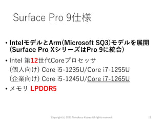 Surface Pro 9仕様
• IntelモデルとArm(Microsoft SQ3)モデルを展開
(Surface Pro XシリーズはPro 9に統合)
• Intel 第12世代Coreプロセッサ
(個人向け) Core i5-1235U/Core i7-1255U
(企業向け) Core i5-1245U/Core i7-1265U
• メモリ LPDDR5
Copyright (c) 2023 Tomokazu Kizawa All rights reserved. 12
 