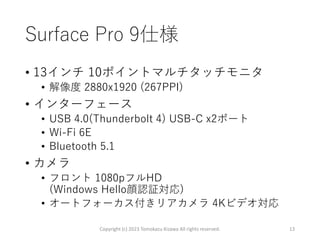 Surface Pro 9仕様
• 13インチ 10ポイントマルチタッチモニタ
• 解像度 2880x1920 (267PPI)
• インターフェース
• USB 4.0(Thunderbolt 4) USB-C x2ポート
• Wi-Fi 6E
• Bluetooth 5.1
• カメラ
• フロント 1080pフルHD
(Windows Hello顔認証対応)
• オートフォーカス付きリアカメラ 4Kビデオ対応
Copyright (c) 2023 Tomokazu Kizawa All rights reserved. 13
 