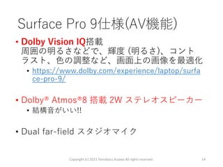 Surface Pro 9仕様(AV機能)
• Dolby Vision IQ搭載
周囲の明るさなどで、輝度 (明るさ)、コント
ラスト、色の調整など、画面上の画像を最適化
• https://www.dolby.com/experience/laptop/surfa
ce-pro-9/
• Dolby® Atmos®8 搭載 2W ステレオスピーカー
• 結構音がいい!!
• Dual far-field スタジオマイク
Copyright (c) 2023 Tomokazu Kizawa All rights reserved. 14
 