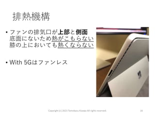 排熱機構
• ファンの排気口が上部と側面
底面にないため熱がこもらない
膝の上においても熱くならない
• With 5Gはファンレス
Copyright (c) 2023 Tomokazu Kizawa All rights reserved. 16
 