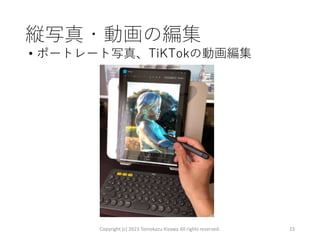 縦写真・動画の編集
• ポートレート写真、TiKTokの動画編集
Copyright (c) 2023 Tomokazu Kizawa All rights reserved. 23
 