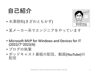 自己紹介
• 木澤朋和(きざわともかず)
• 某メーカー系でエンジニアをやっています
• Microsoft MVP for Windows and Devices for IT
(2022/7~2023/6)
• ブログの執筆
• ポッドキャスト番組の配信、動画(YouTube)の
配信
Copyright (c) 2023 Tomokazu Kizawa All rights reserved. 3
 