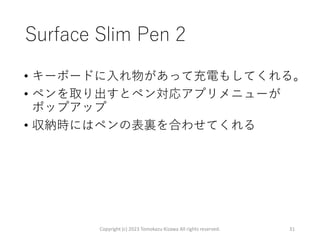Surface Slim Pen 2
• キーボードに入れ物があって充電もしてくれる。
• ペンを取り出すとペン対応アプリメニューが
ポップアップ
• 収納時にはペンの表裏を合わせてくれる
Copyright (c) 2023 Tomokazu Kizawa All rights reserved. 31
 