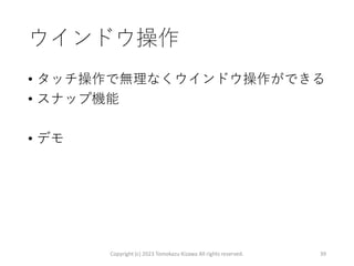 ウインドウ操作
• タッチ操作で無理なくウインドウ操作ができる
• スナップ機能
• デモ
Copyright (c) 2023 Tomokazu Kizawa All rights reserved. 39
 