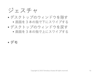 ジェスチャ
• デスクトップのウィンドウを隠す
• 画面を 3 本の指で下にスワイプする
• デスクトップのウィンドウを戻す
• 画面を 3 本の指で上にスワイプする
• デモ
Copyright (c) 2023 Tomokazu Kizawa All rights reserved. 41
 