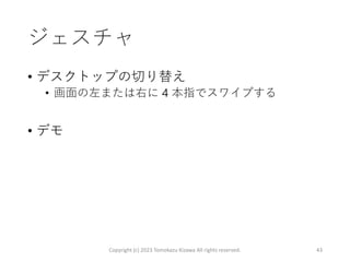 ジェスチャ
• デスクトップの切り替え
• 画面の左または右に 4 本指でスワイプする
• デモ
Copyright (c) 2023 Tomokazu Kizawa All rights reserved. 43
 