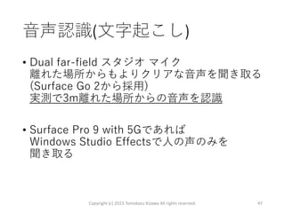 音声認識(文字起こし)
• Dual far-field スタジオ マイク
離れた場所からもよりクリアな音声を聞き取る
(Surface Go 2から採用)
実測で3m離れた場所からの音声を認識
• Surface Pro 9 with 5Gであれば
Windows Studio Effectsで人の声のみを
聞き取る
Copyright (c) 2023 Tomokazu Kizawa All rights reserved. 47
 