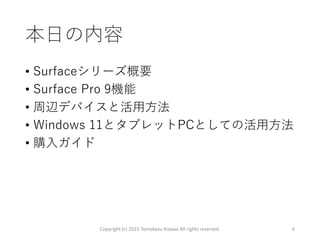 本日の内容
• Surfaceシリーズ概要
• Surface Pro 9機能
• 周辺デバイスと活用方法
• Windows 11とタブレットPCとしての活用方法
• 購入ガイド
Copyright (c) 2023 Tomokazu Kizawa All rights reserved. 6
 