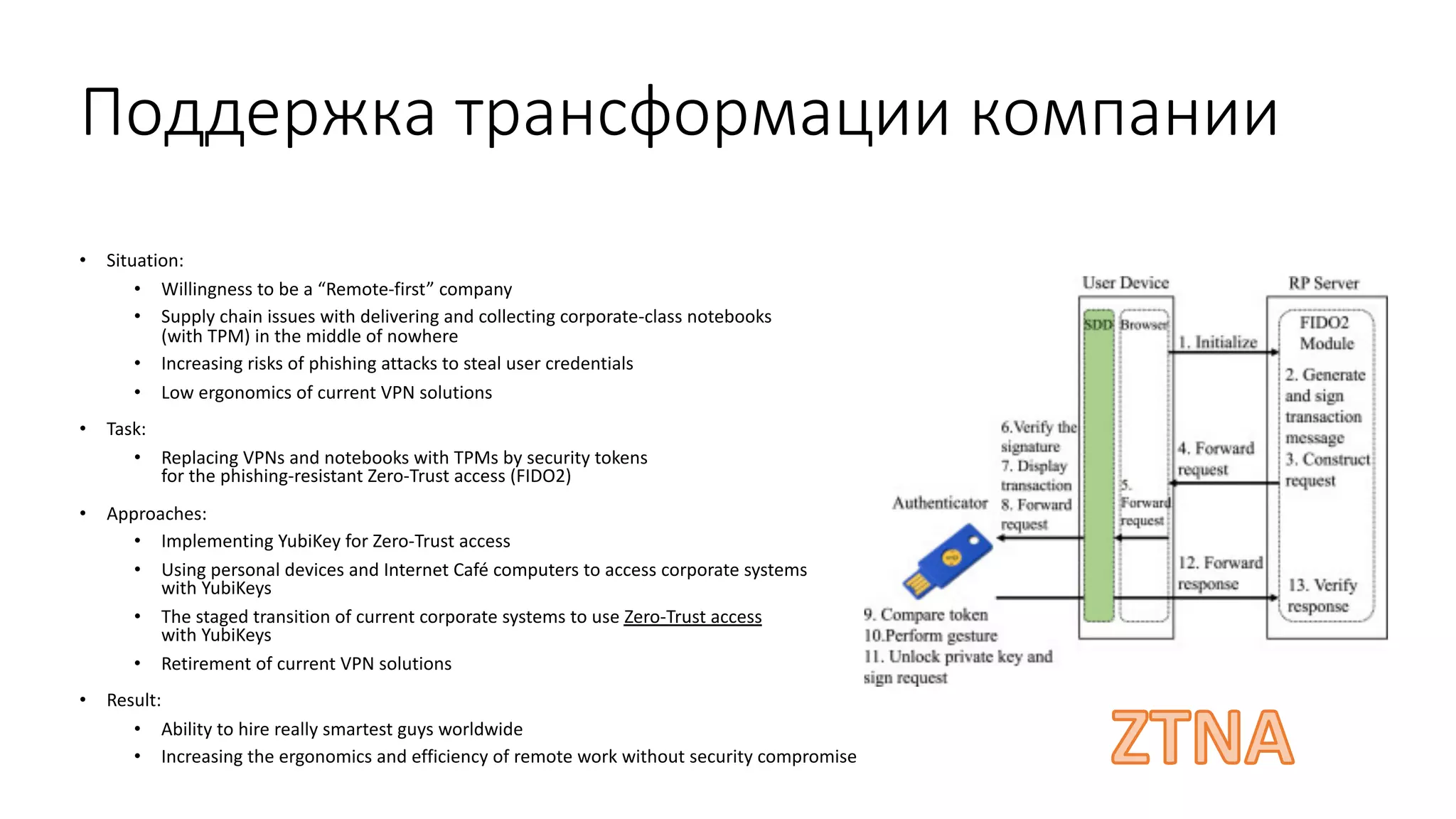 Поддержка трансформации компании
• Situation:
• Willingness to be a “Remote-first” company
• Supply chain issues with delivering and collecting corporate-class notebooks
(with TPM) in the middle of nowhere
• Increasing risks of phishing attacks to steal user credentials
• Low ergonomics of current VPN solutions
• Task:
• Replacing VPNs and notebooks with TPMs by security tokens
for the phishing-resistant Zero-Trust access (FIDO2)
• Approaches:
• Implementing YubiKey for Zero-Trust access
• Using personal devices and Internet Café computers to access corporate systems
with YubiKeys
• The staged transition of current corporate systems to use Zero-Trust access
with YubiKeys
• Retirement of current VPN solutions
• Result:
• Ability to hire really smartest guys worldwide
• Increasing the ergonomics and efficiency of remote work without security compromise
 