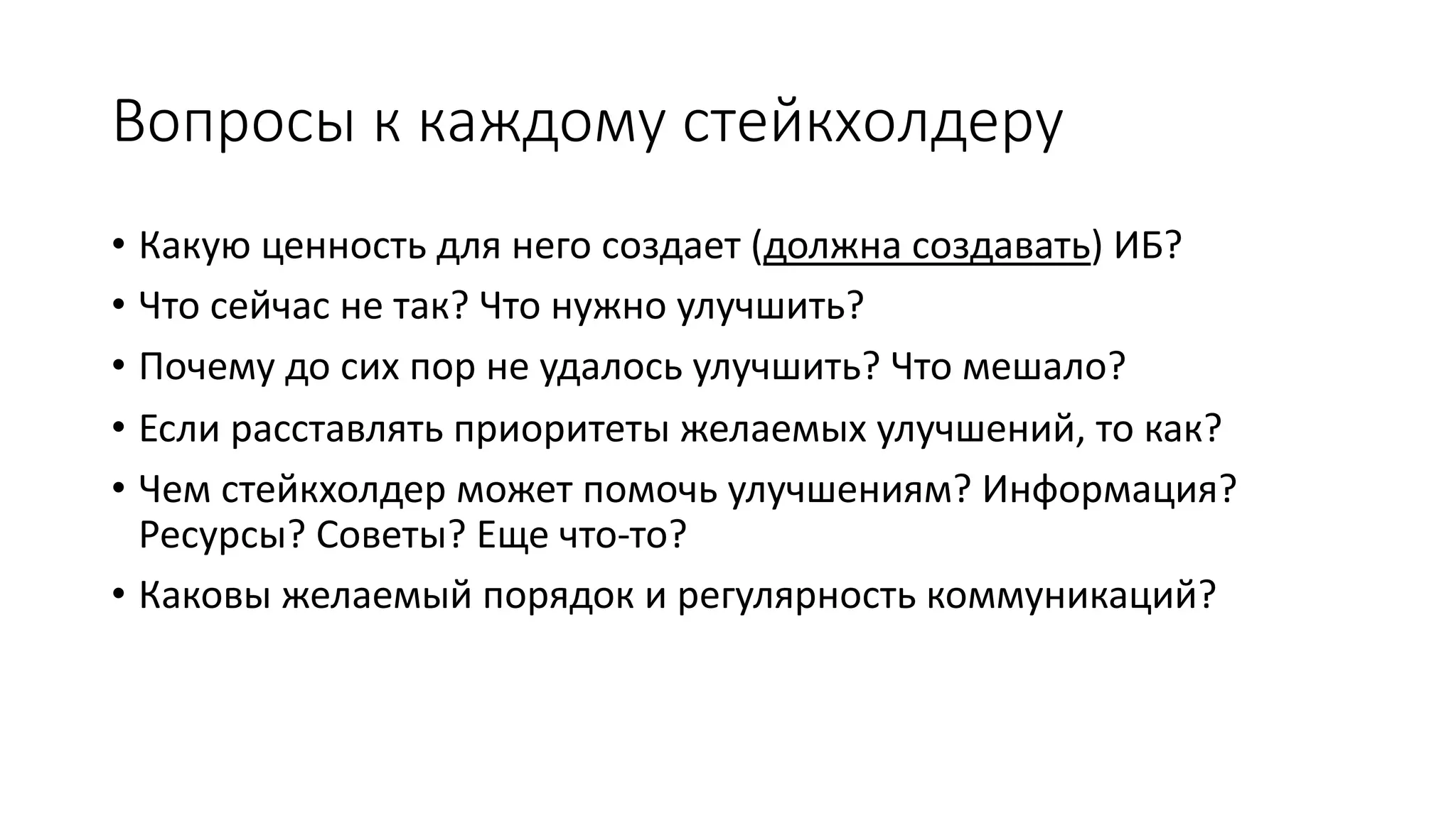Вопросы к каждому стейкхолдеру
• Какую ценность для него создает (должна создавать) ИБ?
• Что сейчас не так? Что нужно улучшить?
• Почему до сих пор не удалось улучшить? Что мешало?
• Если расставлять приоритеты желаемых улучшений, то как?
• Чем стейкхолдер может помочь улучшениям? Информация?
Ресурсы? Советы? Еще что-то?
• Каковы желаемый порядок и регулярность коммуникаций?
 