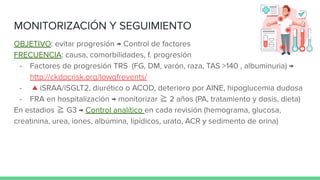 MONITORIZACIÓN Y SEGUIMIENTO
OBJETIVO: evitar progresión → Control de factores
FRECUENCIA: causa, comorbilidades, f. progresión
- Factores de progresión TRS (FG, DM, varón, raza, TAS >140 , albuminuria) →
http://ckdpcrisk.org/lowgfrevents/
- 🔺iSRAA/iSGLT2, diurético o ACOD, deterioro por AINE, hipoglucemia dudosa
- FRA en hospitalización → monitorizar ≧ 2 años (PA, tratamiento y dosis, dieta)
En estadios ≧ G3 → Control analítico en cada revisión (hemograma, glucosa,
creatinina, urea, iones, albúmina, lipídicos, urato, ACR y sedimento de orina)
 