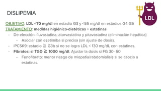 OBJETIVO: LDL <70 mg/dl en estadio G3 y <55 mg/dl en estadios G4-G5
TRATAMIENTO: medidas higiénico-dietéticas + estatinas
- De elección: ﬂuvastatina, atorvastatina y pitavastatina (eliminación hepática)
- Asociar con ezetimiba si precisa (sin ajuste de dosis).
- iPCSK9: estadio ≧ G3b si no se logra LDL < 130 mg/dL con estatinas.
- Fibratos: si TGD ≧ 1000 mg/dl. Ajustar la dosis si FG 30- 60
- Fenoﬁbrato: menor riesgo de miopatía/rabdomiolisis si se asocia a
estatinas.
DISLIPEMIA
 