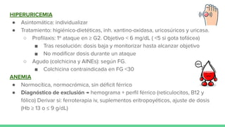 HIPERURICEMIA
● Asintomática: individualizar
● Tratamiento: higiénico-dietéticas, inh. xantino-oxidasa, uricosúricos y uricasa.
○ Proﬁlaxis: 1º ataque en ≥ G2. Objetivo < 6 mg/dL ( <5 si gota tofácea)
■ Tras resolución: dosis baja y monitorizar hasta alcanzar objetivo
■ No modiﬁcar dosis durante un ataque
○ Agudo (colchicina y AINEs): según FG.
■ Colchicina contraindicada en FG <30
ANEMIA
● Normocítica, normocrómica, sin déﬁcit férrico
● Diagnóstico de exclusión → hemograma + perﬁl férrico (reticulocitos, B12 y
fólico) Derivar si: ferroterapia iv, suplementos eritropoyéticos, ajuste de dosis
(Hb ≥ 13 o ≤ 9 g/dL)
 