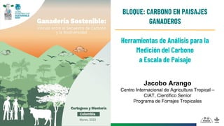 Jacobo Arango
Centro Internacional de Agricultura Tropical –
CIAT, Científico Senior
Programa de Forrajes Tropicales
Herramientas de Análisis para la
Medición del Carbono
a Escala de Paisaje
BLOQUE: CARBONO EN PAISAJES
GANADEROS
 