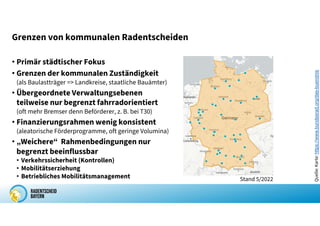 Grenzen von kommunalen Radentscheiden
• Primär städtischer Fokus
• Grenzen der kommunalen Zuständigkeit
(als Baulastträger => Landkreise, staatliche Bauämter)
• Übergeordnete Verwaltungsebenen
teilweise nur begrenzt fahrradorientiert
(oft mehr Bremser denn Beförderer, z. B. bei T30)
• Finanzierungsrahmen wenig konsistent
(aleatorische Förderprogramme, oft geringe Volumina)
• „Weichere“ Rahmenbedingungen nur
begrenzt beeinflussbar
• Verkehrssicherheit (Kontrollen)
• Mobilitätserziehung
• Betriebliches Mobilitätsmanagement Stand 5/2022
Quelle:
Karte:
https://www.bundesrad.org/das-buendnis
 