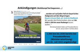 Ankündigungen (Wahlkampf hat begonnen…)
„ werden wir auf jeden Fall ein bayerisches
Radgesetz auf den Weg bringen.
Bayern ist pro Rad, wir sind ein Radlland.
Wir werden dort festschreiben, dass wir bis
2030 1.500 km neue Radwege bauen
wollen..“
Ministerpräsident Söder auf Pressekonferenz
am 18. Januar 2023 in Schloss Banz
1.500 km bis 2030 bereits bei
Pressekonferenz
(Ministerratssitzung)
am 26. Juli 2022 angekündigt
 