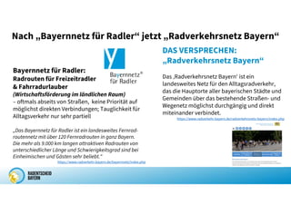 Nach „Bayernnetz für Radler“ jetzt „Radverkehrsnetz Bayern“
DAS VERSPRECHEN:
„Radverkehrsnetz Bayern“
Das ‚Radverkehrsnetz Bayern‘ ist ein
landesweites Netz für den Alltagsradverkehr,
das die Hauptorte aller bayerischen Städte und
Gemeinden über das bestehende Straßen- und
Wegenetz möglichst durchgängig und direkt
miteinander verbindet.
https://www.radverkehr.bayern.de/radverkehrsnetz-bayern/index.php
Bayernnetz für Radler:
Radrouten für Freizeitradler
& Fahrradurlauber
(Wirtschaftsförderung im ländlichen Raum)
– oftmals abseits von Straßen, keine Priorität auf
möglichst direkten Verbindungen; Tauglichkeit für
Alltagsverkehr nur sehr partiell
„Das Bayernnetz für Radler ist ein landesweites Fernrad-
routennetz mit über 120 Fernradrouten in ganz Bayern.
Die mehr als 9.000 km langen attraktiven Radrouten von
unterschiedlicher Länge und Schwierigkeitsgrad sind bei
Einheimischen und Gästen sehr beliebt.“
https://www.radverkehr.bayern.de/bayernnetz/index.php
 
