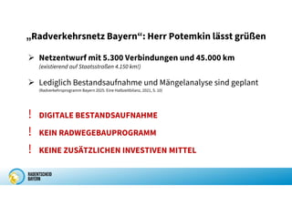 „Radverkehrsnetz Bayern“: Herr Potemkin lässt grüßen
 Netzentwurf mit 5.300 Verbindungen und 45.000 km
(existierend auf Staatsstraßen 4.150 km!)
 Lediglich Bestandsaufnahme und Mängelanalyse sind geplant
(Radverkehrsprogramm Bayern 2025. Eine Halbzeitbilanz, 2021, S. 10)
! DIGITALE BESTANDSAUFNAHME
! KEIN RADWEGEBAUPROGRAMM
! KEINE ZUSÄTZLICHEN INVESTIVEN MITTEL
 