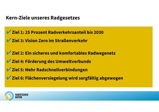 Kern-Ziele unseres Radgesetzes
✔Ziel 1: 25 Prozent Radverkehrsanteil bis 2030
✔Ziel 3: Vision Zero im Straßenverkehr
✔Ziel 2: Ein sicheres und komfortables Radwegenetz
✔Ziel 4: Förderung des Umweltverbunds
✔Ziel 5: Mehr Radschnellverbindungen
✔Ziel 6: Flächenversiegelung wird sorgfältig abgewogen
 