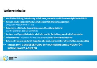  Mobilitätsbildung in Richtung auf sichere, umwelt- und klimaverträgliche Mobilität
 Fokus Schulwegesicherheit / Schulisches Mobilitätsmanagement
(weg vom Papa/Mamma-Taxi)
 Subjektives Sicherheitsempfinden wird handlungsleitend
(statt Flüssigkeit des Kfz-Verkehrs)
 Lasten- und Spezialfahrräder als Referenz für Gestaltung von Radinfrastruktur
 Informations- (nicht nur für Freizeitverkehr) und Serviceinfrastruktur
 Externe Evaluierung durch Experten alle drei Jahre mit Berichterstattung an Landtag
=> Insgesamt: VERBESSERUNG der RAHMENBEDINGUNGEN FÜR
KOMMUNALES AGIEREN
Weitere Inhalte
 