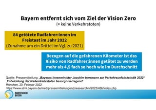 Bayern entfernt sich vom Ziel der Vision Zero
(= keine Verkehrstoten)
84 getötete Radfahrer:innen im
Freistaat im Jahr 2022
(Zunahme um ein Drittel im Vgl. zu 2021)
Bezogen auf die gefahrenen Kilometer ist das
Risiko von Radfahrer:innen getötet zu werden
mehr als 4,5 fach so hoch wie im Durchschnitt
Quelle: Pressemitteilung: „Bayerns Innenminister Joachim Herrmann zur Verkehrsunfallstatistik 2022“
„Entwicklung der Radverkehrstoten besorgniserregend“
München, 20. Februar 2022
https://www.stmi.bayern.de/med/pressemitteilungen/pressearchiv/2023/46b/index.php
 