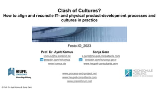 © Prof. Dr. Ayelt Komus & Sonja Gerz
www.process-and-project.net
www.heupel-consultants.com
www.praxisforum.net
Clash of Cultures?
How to align and reconcile IT- and physical product-development processes and
cultures in practice
Prof. Dr. Ayelt Komus
komus@hs-koblenz.de
linkedin.com/in/komus
www.komus.de
Sonja Gerz
s.gerz@heupel-consultants.com
linkedin.com/in/sonja-gerz/
www.heupel-consultants.com
Festo.IO_2023
 