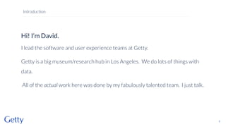 Hi! I’m David.
I lead the software and user experience teams at Getty.
Getty is a big museum/research hub in Los Angeles. We do lots of things with
data.
All of the actual work here was done by my fabulously talented team. I just talk.
2
Introduction
 