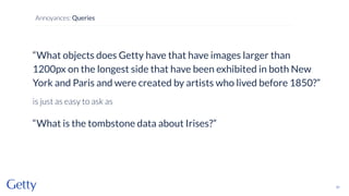 “What objects does Getty have that have images larger than
1200px on the longest side that have been exhibited in both New
York and Paris and were created by artists who lived before 1850?”
is just as easy to ask as
“What is the tombstone data about Irises?”
31
Annoyances: Queries
 