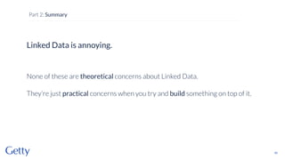 Linked Data is annoying.
None of these are theoretical concerns about Linked Data.
They’re just practical concerns when you try and build something on top of it.
40
Part 2: Summary
 