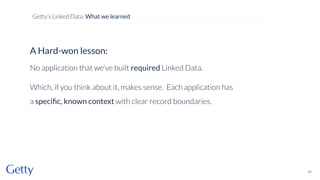 A Hard-won lesson:
No application that we’ve built required Linked Data.
Which, if you think about it, makes sense. Each application has
a speciﬁc, known context with clear record boundaries.
47
Getty’s Linked Data: What we learned
 