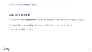 Why keep doing it?
The value is in the ecosystem—when we present information in multiple contexts.
It’s also in the community—allowing our data to be used beyond our
organization’s boundaries.
48
Getty’s Linked Data: What we learned
 