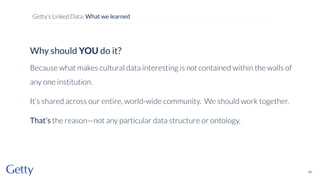 Why should YOU do it?
Because what makes cultural data interesting is not contained within the walls of
any one institution.
It’s shared across our entire, world-wide community. We should work together.
That’s the reason—not any particular data structure or ontology.
49
Getty’s Linked Data: What we learned
 