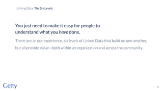 You just need to make it easy for people to
understand what you have done.
There are, in our experience, six levels of Linked Data that build on one another,
but all provide value—both within an organization and across the community.
53
Linking Data: The Six Levels
 