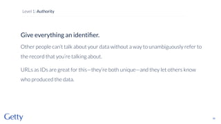 Give everything an identiﬁer.
Other people can’t talk about your data without a way to unambiguously refer to
the record that you’re talking about.
URLs as IDs are great for this—they’re both unique—and they let others know
who produced the data.
55
Level 1: Authority
 