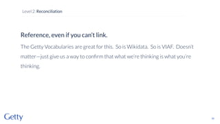 Reference, even if you can’t link.
The Getty Vocabularies are great for this. So is Wikidata. So is VIAF. Doesn’t
matter—just give us a way to conﬁrm that what we’re thinking is what you’re
thinking.
62
Level 2: Reconciliation
 