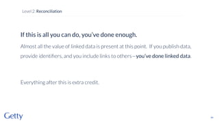 If this is all you can do, you’ve done enough.
Almost all the value of linked data is present at this point. If you publish data,
provide identiﬁers, and you include links to others—you’ve done linked data.
Everything after this is extra credit.
64
Level 2: Reconciliation
 