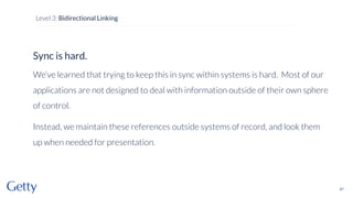 Sync is hard.
We’ve learned that trying to keep this in sync within systems is hard. Most of our
applications are not designed to deal with information outside of their own sphere
of control.
Instead, we maintain these references outside systems of record, and look them
up when needed for presentation.
67
Level 3: Bidirectional Linking
 