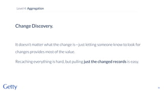 Change Discovery.
It doesn’t matter what the change is—just letting someone know to look for
changes provides most of the value.
Recaching everything is hard, but pulling just the changed records is easy.
76
Level 4: Aggregation
 