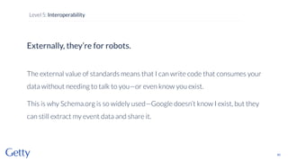 Externally, they’re for robots.
The external value of standards means that I can write code that consumes your
data without needing to talk to you—or even know you exist.
This is why Schema.org is so widely used—Google doesn’t know I exist, but they
can still extract my event data and share it.
80
Level 5: Interoperability
 