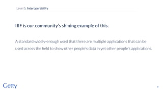 IIIF is our community’s shining example of this.
A standard widely-enough used that there are multiple applications that can be
used across the ﬁeld to show other people’s data in yet other people’s applications.
81
Level 5: Interoperability
 