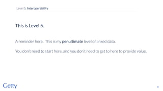 This is Level 5.
A reminder here. This is my penultimate level of linked data.
You don’t need to start here, and you don’t need to get to here to provide value.
83
Level 5: Interoperability
 