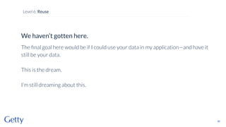 We haven’t gotten here.
The ﬁnal goal here would be if I could use your data in my application—and have it
still be your data.
This is the dream.
I’m still dreaming about this.
85
Level 6: Reuse
 