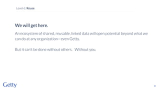 We will get here.
An ecosystem of shared, reusable, linked data will open potential beyond what we
can do at any organization—even Getty.
But it can’t be done without others. Without you.
86
Level 6: Reuse
 