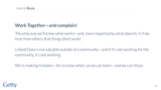 Work Together—and complain!
The only way we’ll know what works—and, more importantly, what doesn’t, is if we
hear from others that things don’t work!
Linked Data is not valuable outside of a community—and if it’s not working for the
community, it’s not working.
We’re making mistakes—let us know when, so we can learn—and we can share.
88
Level 6: Reuse
 