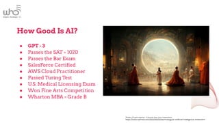 How Good Is AI?
● GPT - 3
● Passes the SAT = 1020
● Passes the Bar Exam
● SalesForce Certified
● AWS Cloud Practitioner
● Passed Turing Test
● U.S. Medical Licensing Exam
● Won Fine Arts Competition
● Wharton MBA = Grade B
Théâtre D’opéra Spatial - Colorado Fine Arts Competition
https://www.nytimes.com/2022/09/02/technology/ai-artificial-intelligence-artists.html
 