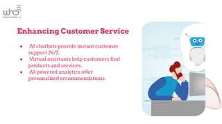 Enhancing Customer Service
● AI chatbots provide instant customer
support 24/7.
● Virtual assistants help customers find
products and services.
● AI-powered analytics offer
personalized recommendations.
 