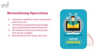 Streamlining Operations
● Automate repetitive tasks,saving time
and resources.
● Inventory management and supply
chain optimization benefit from AI.
● AI enhances decision-making with
data-driven insights.
● Data Analysis from Large data sets.
 